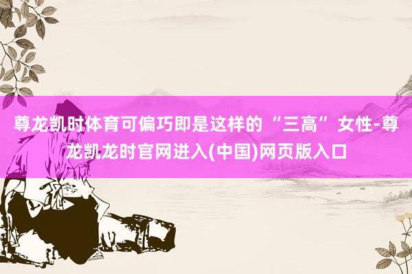 尊龙凯时体育可偏巧即是这样的 “三高” 女性-尊龙凯龙时官网进入(中国)网页版入口