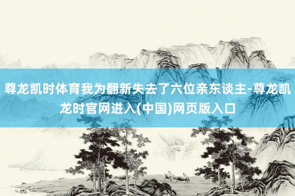 尊龙凯时体育我为翻新失去了六位亲东谈主-尊龙凯龙时官网进入(中国)网页版入口