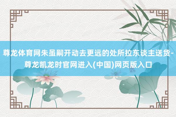 尊龙体育网朱虽嗣开动去更远的处所拉东谈主送货-尊龙凯龙时官网进入(中国)网页版入口