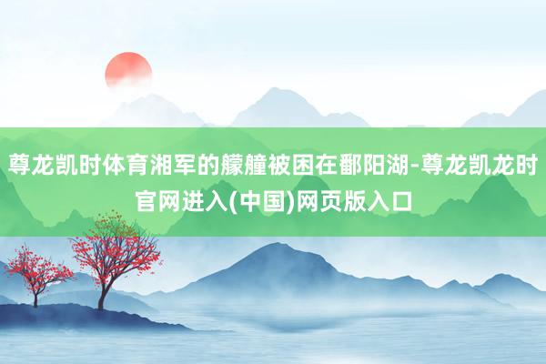 尊龙凯时体育湘军的艨艟被困在鄱阳湖-尊龙凯龙时官网进入(中国)网页版入口