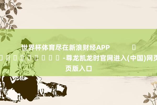 世界杯体育尽在新浪财经APP            													-尊龙凯龙时官网进入(中国)网页版入口