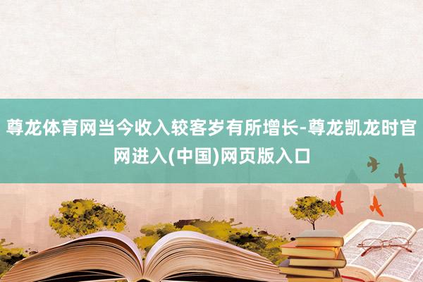 尊龙体育网当今收入较客岁有所增长-尊龙凯龙时官网进入(中国)网页版入口