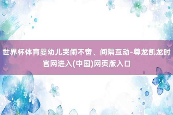 世界杯体育婴幼儿哭闹不啻、间隔互动-尊龙凯龙时官网进入(中国)网页版入口