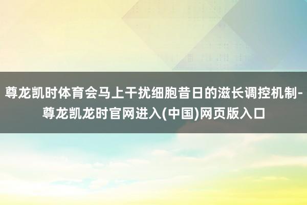 尊龙凯时体育会马上干扰细胞昔日的滋长调控机制-尊龙凯龙时官网进入(中国)网页版入口
