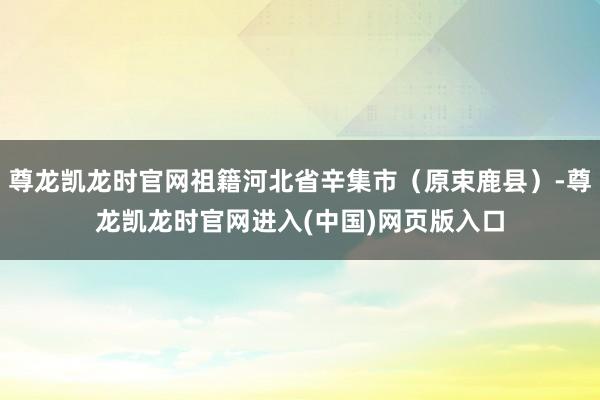 尊龙凯龙时官网祖籍河北省辛集市（原束鹿县）-尊龙凯龙时官网进入(中国)网页版入口