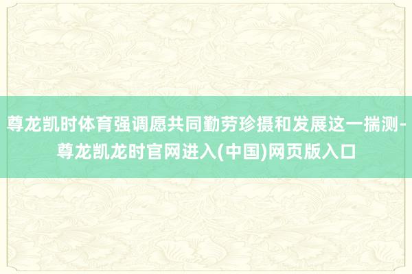 尊龙凯时体育强调愿共同勤劳珍摄和发展这一揣测-尊龙凯龙时官网进入(中国)网页版入口