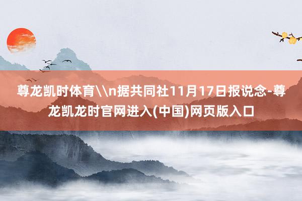 尊龙凯时体育\n据共同社11月17日报说念-尊龙凯龙时官网进入(中国)网页版入口