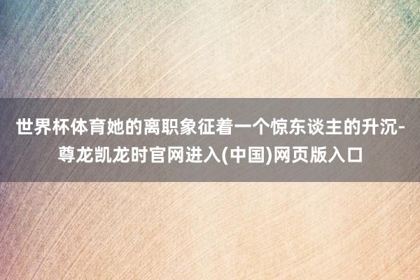 世界杯体育　　她的离职象征着一个惊东谈主的升沉-尊龙凯龙时官网进入(中国)网页版入口