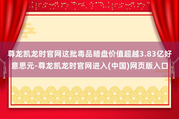 尊龙凯龙时官网这批毒品暗盘价值超越3.83亿好意思元-尊龙凯龙时官网进入(中国)网页版入口