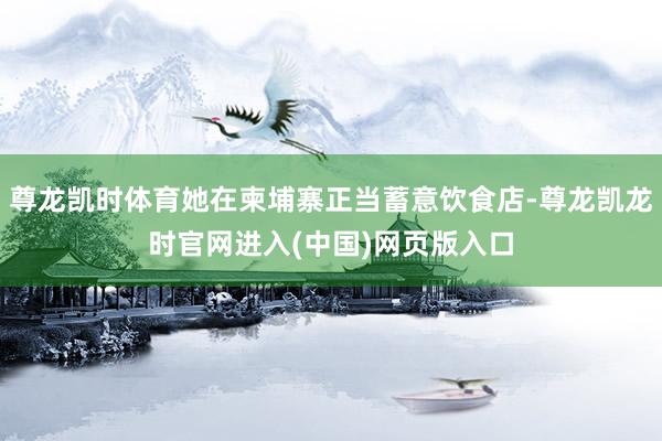 尊龙凯时体育她在柬埔寨正当蓄意饮食店-尊龙凯龙时官网进入(中国)网页版入口