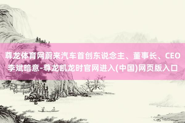 尊龙体育网蔚来汽车首创东说念主、董事长、CEO李斌暗意-尊龙凯龙时官网进入(中国)网页版入口