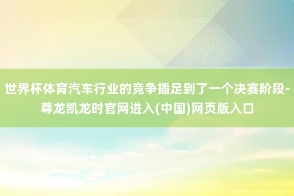 世界杯体育汽车行业的竞争插足到了一个决赛阶段-尊龙凯龙时官网进入(中国)网页版入口