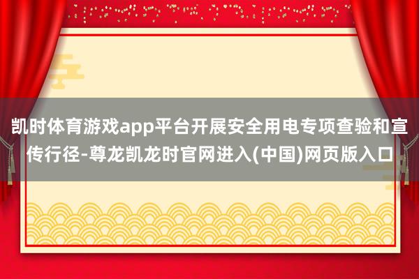 凯时体育游戏app平台开展安全用电专项查验和宣传行径-尊龙凯龙时官网进入(中国)网页版入口