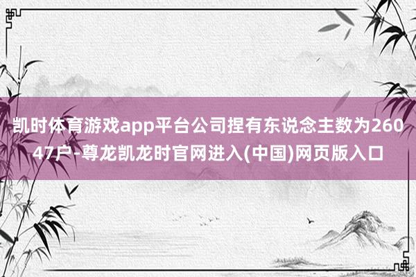 凯时体育游戏app平台公司捏有东说念主数为26047户-尊龙凯龙时官网进入(中国)网页版入口