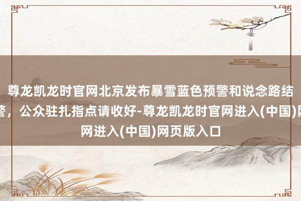 尊龙凯龙时官网北京发布暴雪蓝色预警和说念路结冰橙色预警，公众驻扎指点请收好-尊龙凯龙时官网进入(中国)网页版入口