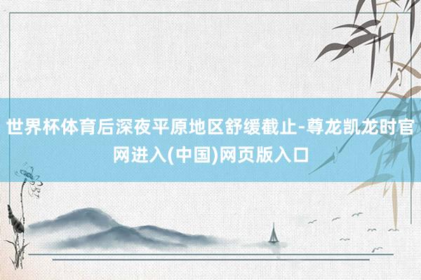 世界杯体育后深夜平原地区舒缓截止-尊龙凯龙时官网进入(中国)网页版入口