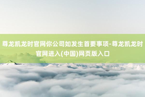尊龙凯龙时官网你公司如发生首要事项-尊龙凯龙时官网进入(中国)网页版入口