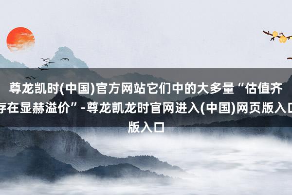 尊龙凯时(中国)官方网站它们中的大多量“估值齐存在显赫溢价”-尊龙凯龙时官网进入(中国)网页版入口