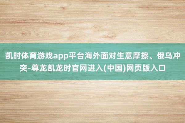 凯时体育游戏app平台海外面对生意摩擦、俄乌冲突-尊龙凯龙时官网进入(中国)网页版入口
