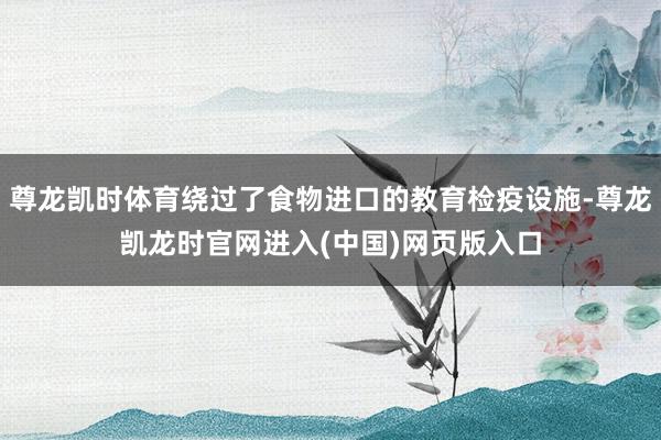 尊龙凯时体育绕过了食物进口的教育检疫设施-尊龙凯龙时官网进入(中国)网页版入口