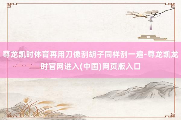 尊龙凯时体育再用刀像刮胡子同样刮一遍-尊龙凯龙时官网进入(中国)网页版入口