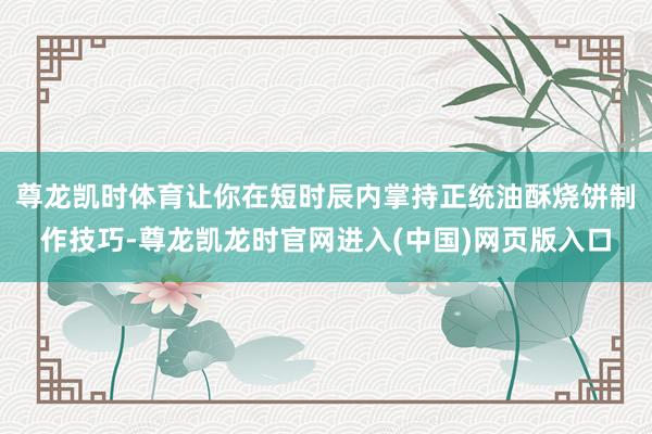 尊龙凯时体育让你在短时辰内掌持正统油酥烧饼制作技巧-尊龙凯龙时官网进入(中国)网页版入口