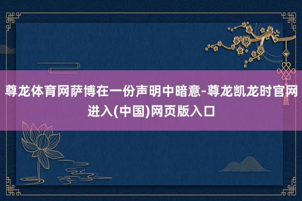 尊龙体育网萨博在一份声明中暗意-尊龙凯龙时官网进入(中国)网页版入口
