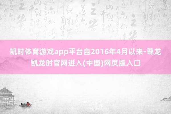 凯时体育游戏app平台自2016年4月以来-尊龙凯龙时官网进入(中国)网页版入口