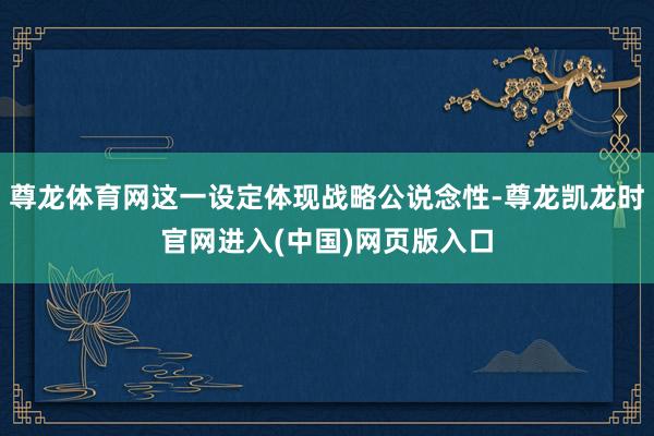 尊龙体育网这一设定体现战略公说念性-尊龙凯龙时官网进入(中国)网页版入口