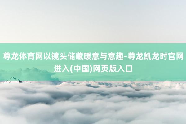 尊龙体育网以镜头储藏暖意与意趣-尊龙凯龙时官网进入(中国)网页版入口
