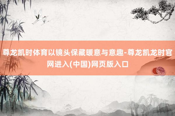 尊龙凯时体育以镜头保藏暖意与意趣-尊龙凯龙时官网进入(中国)网页版入口