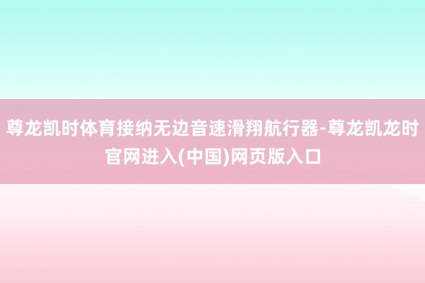 尊龙凯时体育接纳无边音速滑翔航行器-尊龙凯龙时官网进入(中国)网页版入口