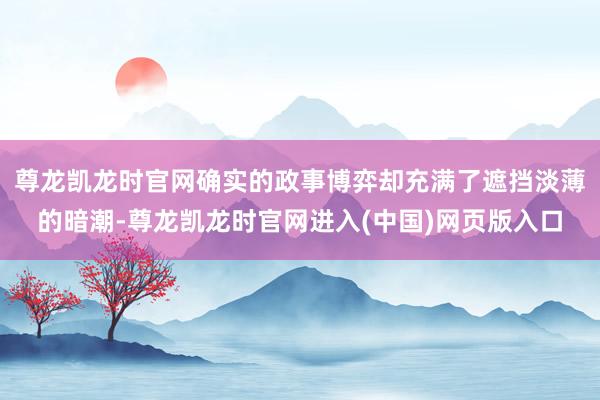 尊龙凯龙时官网确实的政事博弈却充满了遮挡淡薄的暗潮-尊龙凯龙时官网进入(中国)网页版入口