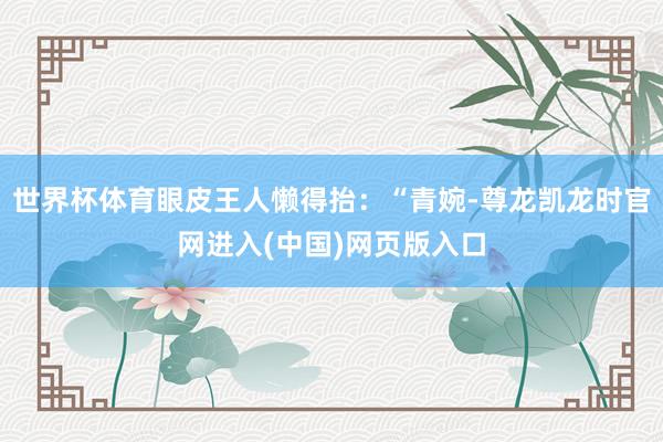 世界杯体育眼皮王人懒得抬：“青婉-尊龙凯龙时官网进入(中国)网页版入口