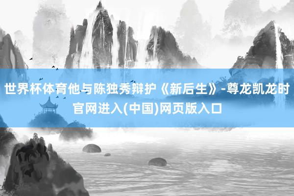 世界杯体育他与陈独秀辩护《新后生》-尊龙凯龙时官网进入(中国)网页版入口